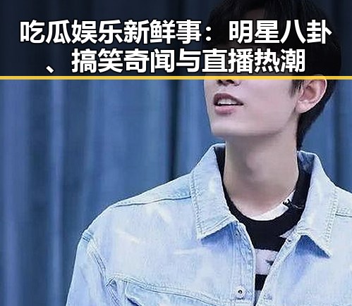 吃瓜娱乐新鲜事：明星八卦、搞笑奇闻与直播热潮