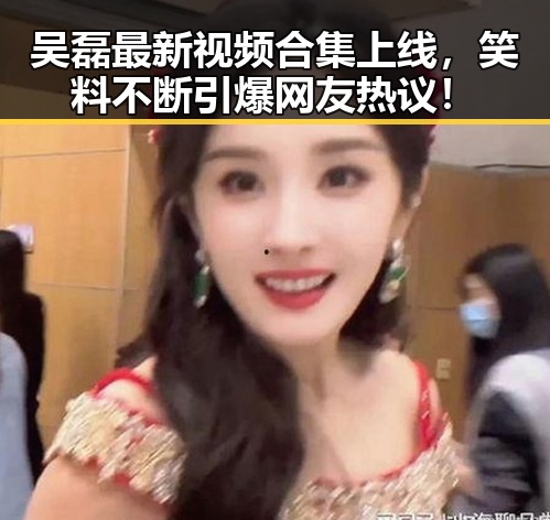 吴磊最新视频合集上线，笑料不断引爆网友热议！